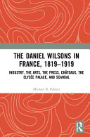 The Daniel Wilsons in France, 1819-1919 : industry, the arts, the press, châteaux, the Elysée palace, and scandal /
