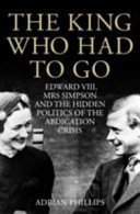 The King who had to go : Edward VIII, Mrs. Simpson and the hidden politics of the abdication crisis /