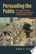 Persuading the public : the evolution of popular presidential communication from Washington to Trump /