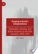 Shaping Ireland's Independence : Nationalist, Unionist, and British Solutions to the Irish Question, 1909-1925 /