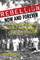 Rebellion now and forever : Mayas, Hispanics, and caste war violence in Yucatán, 1800-1880 /