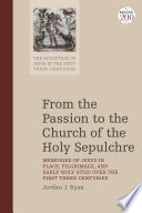 From the passion to the church of the Holy Sepulchre : memories of Jesus in place, pilgrimage, and early holy sites over the first three centuries /