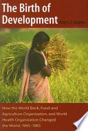 The birth of development : how the World Bank, Food and Agriculture Organization, and World Health Organization changed the world, 1945-1965 /