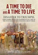 A time to die and a time to live : disaster to triumph : groundbreaking developments in care of the wounded on the Western Front, 1914-18 /