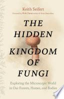 The hidden kingdom of fungi : exploring the microscopic world in our forests, homes, and bodies /