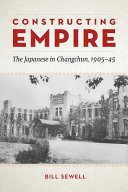 Constructing empire : the Japanese in Changchun, 1905-45 /