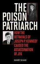 The poison patriarch : how the betrayals of Joseph P. Kennedy caused the assassination of JFK /