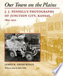 Our town on the Plains : J.J. Pennell's photographs of Junction City, Kansas, 1893-1922 /