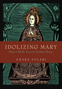 Idolizing Mary : Maya-Catholic icons in Yucatán, Mexico /