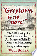 "Greytown is no more!" : the 1854 razing of a Central American Port, the U.S. businesses behind its demise, and the lasting foreign policy legacy /