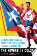 The sovereign colony : Olympic sport, national identity, and international politics in Puerto Rico /