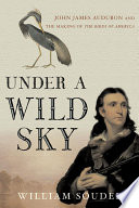 Under a wild sky : John James Audubon and the making of the Birds of America /