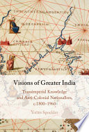 Visions of greater India : transimperial knowledge and anti-colonial nationalism, c.1800-1960 /