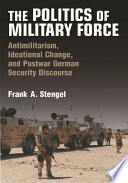 The politics of military force : antimilitarism, ideational change, and postwar German security discourse /