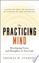 The practicing mind : developing focus and discipline in your life : master any skill or challenge by learning to love the process /