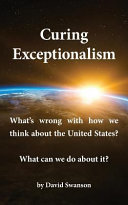 Curing exceptionalism : what's wrong with how we think about the United States? what can we do about it? / by David Swanson.