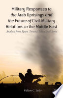 Military responses to the Arab uprisings and the future of civil-military relations in the Middle East : analysis from Egypt, Tunisia, Libya, and Syria /