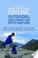 How to get kids offline, outdoors, and connecting with nature : 200+ Creative activities to encourage self-esteem, mindfulness, and wellbeing /