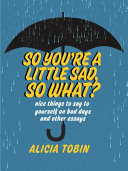 SO YOU'RE A LITTLE SAD, SO WHAT? : nice things to say to yourself on bad days and other essays.