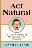 Act natural : a cultural history of misadventures in parenting /