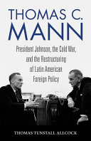 Thomas C. Mann : President Johnson, the Cold War, and the Restructuring of Latin American Foreign Policy /