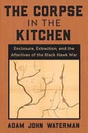 The corpse in the kitchen : enclosure, extraction, and the afterlives of the Black Hawk War /