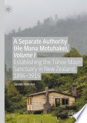 A Separate Authority (He Mana  Motuhake), Volume I : Establishing the Tūhoe Māori Sanctuary in New Zealand, 1894-1915 /