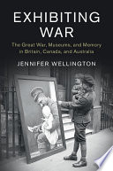 Exhibiting war : the Great War, museums and memory in Britain, Canada, and Australia /