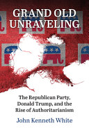 Grand old unraveling : the Republican party, Donald Trump, and the rise of authoritarianism /