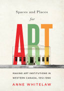 Spaces and places for art : making art institutions in western Canada, 1912-1990 /