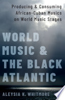 World music and the Black Atlantic : producing and consuming African-Cuban musics on world music stages /