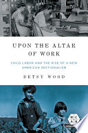 Upon the altar of work : child labor and the rise of a new American sectionalism /