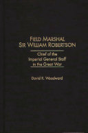 Field Marshal Sir William Robertson : Chief of the Imperial General Staff in the Great War /
