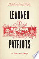 Learned patriots : debating science, state, and society in the nineteenth- century Ottoman Empire /