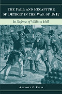 The fall and recapture of Detroit in the War of 1812 : in defense of William Hull /