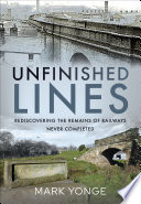 Unfinished lines : rediscovering the remains of railways never completed /