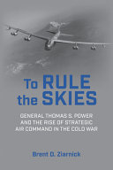 To rule the skies : General Thomas S. Power and the rise of Strategic Air Command in the Cold War /